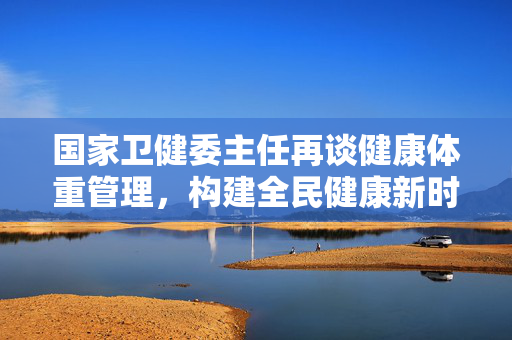 国家卫健委主任再谈健康体重管理，构建全民健康新时代的基石
