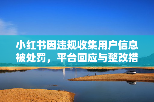 小红书因违规收集用户信息被处罚，平台回应与整改措施
