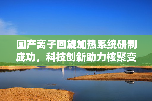 国产离子回旋加热系统研制成功，科技创新助力核聚变能源梦想