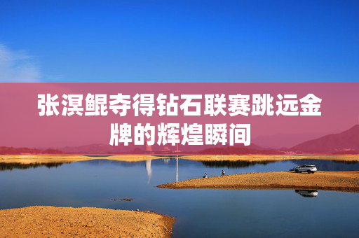 张溟鲲夺得钻石联赛跳远金牌的辉煌瞬间