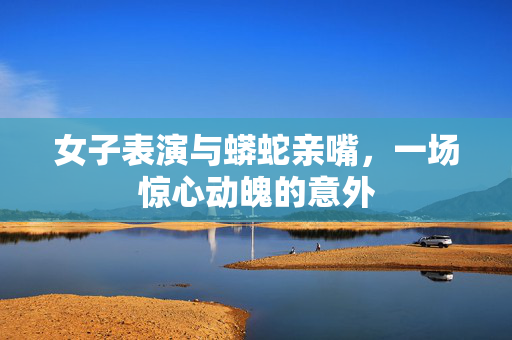女子表演与蟒蛇亲嘴，一场惊心动魄的意外