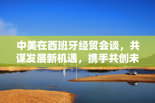 中美在西班牙经贸会谈，共谋发展新机遇，携手共创未来