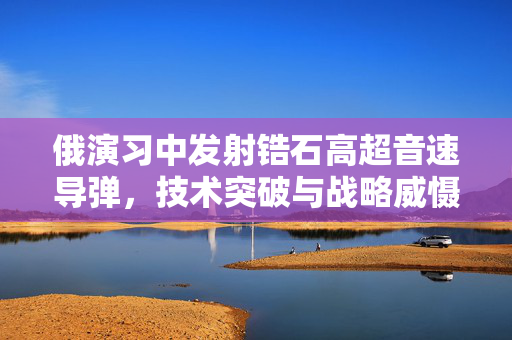 俄演习中发射锆石高超音速导弹，技术突破与战略威慑的双重考量