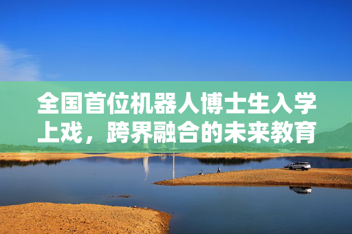 全国首位机器人博士生入学上戏，跨界融合的未来教育新篇章