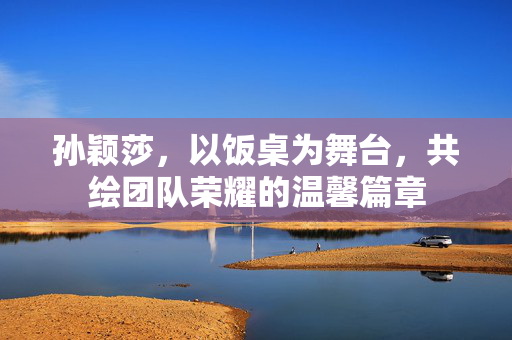 孙颖莎，以饭桌为舞台，共绘团队荣耀的温馨篇章