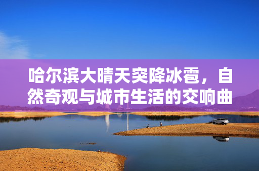 哈尔滨大晴天突降冰雹，自然奇观与城市生活的交响曲