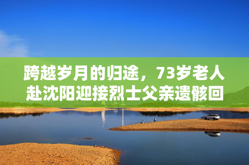 跨越岁月的归途，73岁老人赴沈阳迎接烈士父亲遗骸回国