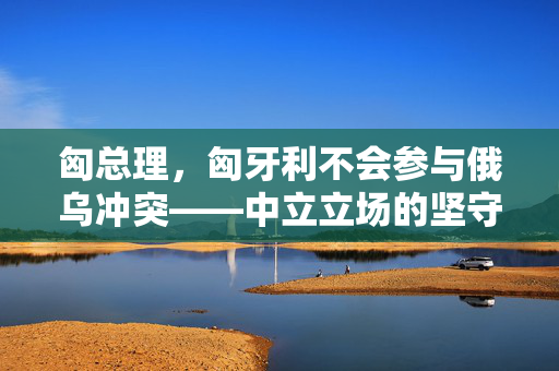 匈总理，匈牙利不会参与俄乌冲突——中立立场的坚守与欧洲平衡的维护