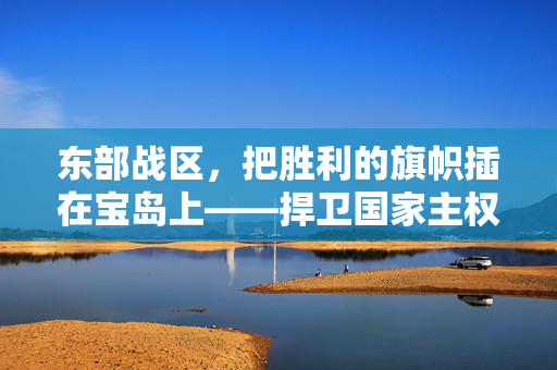 东部战区，把胜利的旗帜插在宝岛上——捍卫国家主权与领土完整的坚定行动