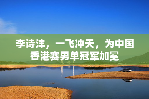 李诗沣，一飞冲天，为中国香港赛男单冠军加冕
