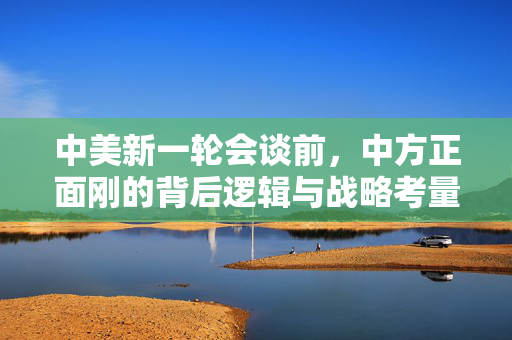 中美新一轮会谈前，中方正面刚的背后逻辑与战略考量