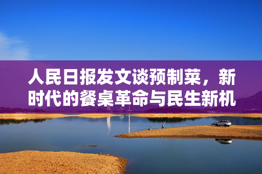 人民日报发文谈预制菜，新时代的餐桌革命与民生新机遇
