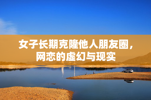 女子长期克隆他人朋友圈，网恋的虚幻与现实