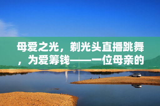 母爱之光，剃光头直播跳舞，为爱筹钱——一位母亲的不朽之举
