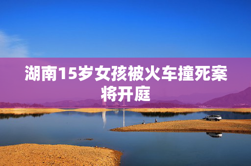 湖南15岁女孩被火车撞死案将开庭
