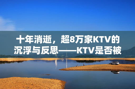 十年消逝，超8万家KTV的沉浮与反思——KTV是否被时代抛弃？