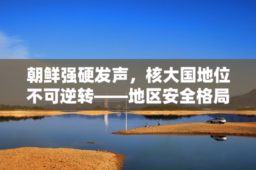 朝鲜强硬发声，核大国地位不可逆转——地区安全格局的挑战与思考