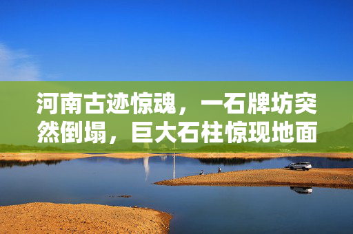 河南古迹惊魂，一石牌坊突然倒塌，巨大石柱惊现地面