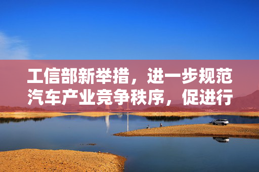 工信部新举措，进一步规范汽车产业竞争秩序，促进行业健康发展