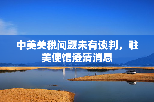 中美关税问题未有谈判，驻美使馆澄清消息