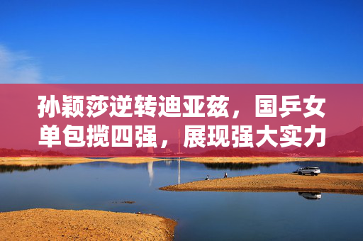 孙颖莎逆转迪亚兹，国乒女单包揽四强，展现强大实力与坚韧意志