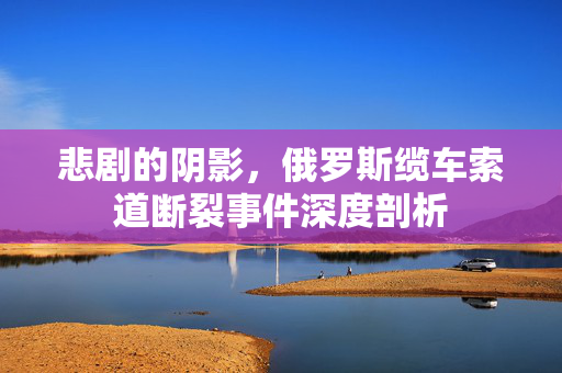 悲剧的阴影，俄罗斯缆车索道断裂事件深度剖析
