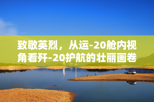 致敬英烈，从运-20舱内视角看歼-20护航的壮丽画卷