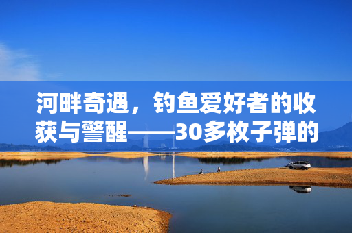 河畔奇遇，钓鱼爱好者的收获与警醒——30多枚子弹的意外发现
