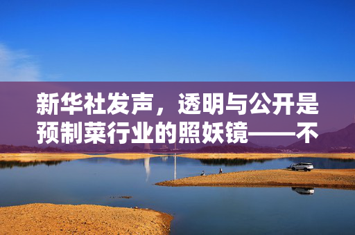 新华社发声，透明与公开是预制菜行业的照妖镜——不怕你预制，怕你不告诉我