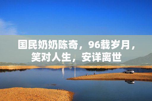 国民奶奶陈奇，96载岁月，笑对人生，安详离世