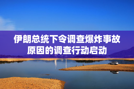 伊朗总统下令调查爆炸事故原因的调查行动启动