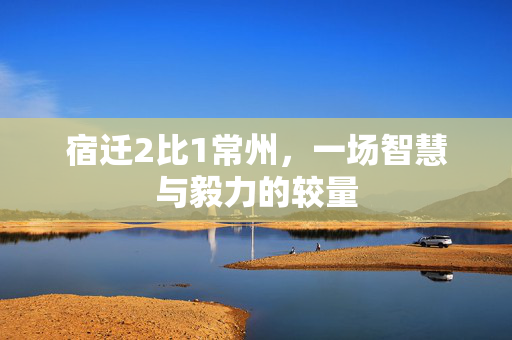 宿迁2比1常州，一场智慧与毅力的较量