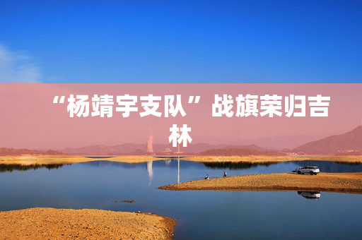 “杨靖宇支队”战旗荣归吉林