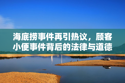 海底捞事件再引热议，顾客小便事件背后的法律与道德反思