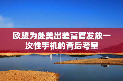 欧盟为赴美出差高官发放一次性手机的背后考量