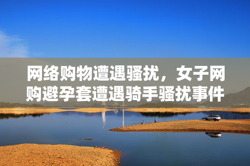 网络购物遭遇骚扰，女子网购避孕套遭遇骑手骚扰事件深度剖析
