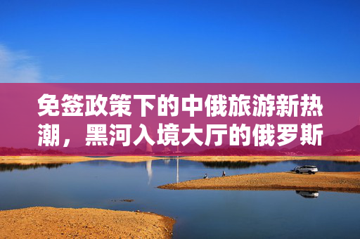 免签政策下的中俄旅游新热潮，黑河入境大厅的俄罗斯游客涌动