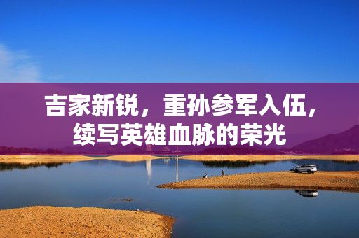 吉家新锐，重孙参军入伍，续写英雄血脉的荣光
