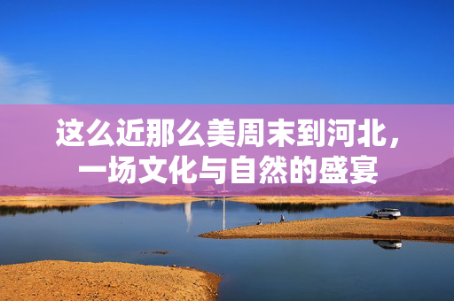 这么近那么美周末到河北，一场文化与自然的盛宴
