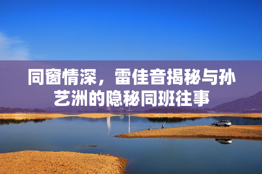 同窗情深，雷佳音揭秘与孙艺洲的隐秘同班往事