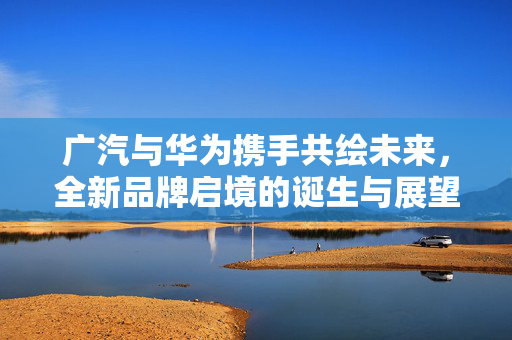 广汽与华为携手共绘未来，全新品牌启境的诞生与展望