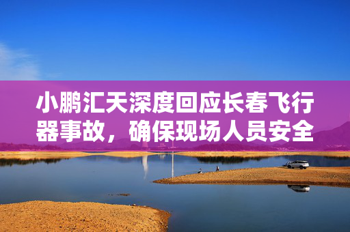 小鹏汇天深度回应长春飞行器事故，确保现场人员安全，重塑公众信任