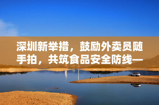 深圳新举措，鼓励外卖员随手拍，共筑食品安全防线——让黑餐馆无处遁形