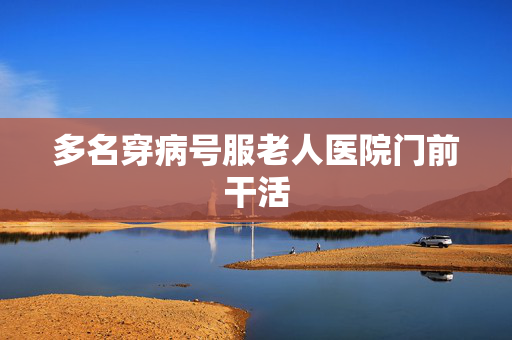 多名穿病号服老人医院门前干活