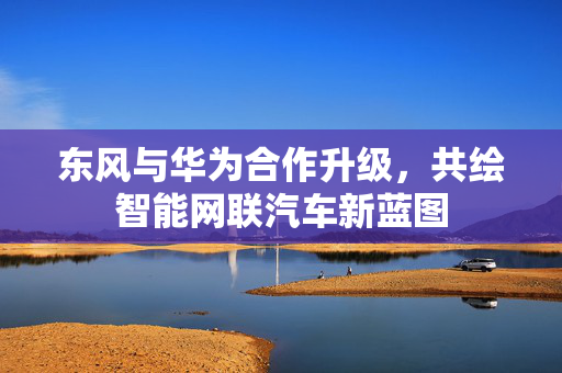 东风与华为合作升级，共绘智能网联汽车新蓝图