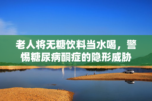 老人将无糖饮料当水喝，警惕糖尿病酮症的隐形威胁