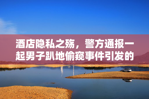 酒店隐私之殇，警方通报一起男子趴地偷窥事件引发的社会反思