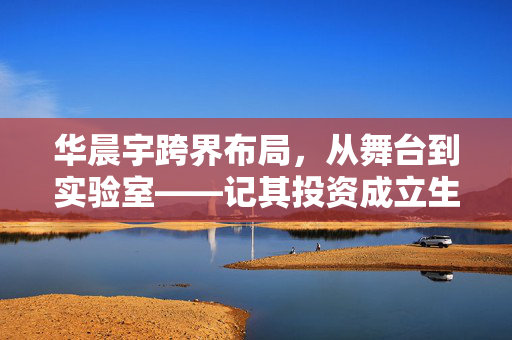 华晨宇跨界布局，从舞台到实验室——记其投资成立生物科技公司的创新之旅