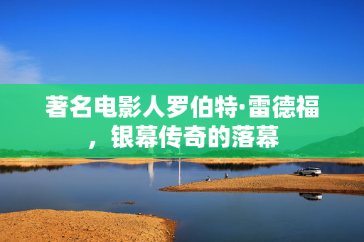 著名电影人罗伯特·雷德福，银幕传奇的落幕