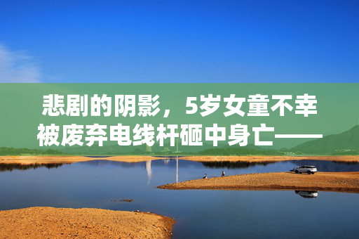 悲剧的阴影，5岁女童不幸被废弃电线杆砸中身亡——安全警钟再次敲响